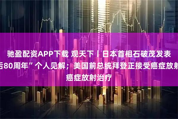 驰盈配资APP下载 观天下丨日本首相石破茂发表“战后80周年”个人见解；美国前总统拜登正接受癌症放射治疗