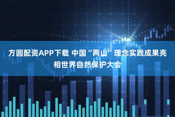 方圆配资APP下载 中国“两山”理念实践成果亮相世界自然保护大会