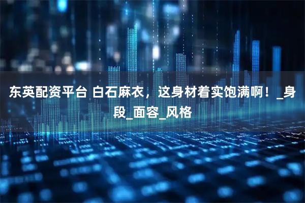 东英配资平台 白石麻衣，这身材着实饱满啊！_身段_面容_风格