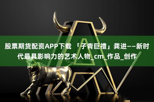 股票期货配资APP下载 「子青巨禮」龚进——新时代最具影响力的艺术人物_cm_作品_创作
