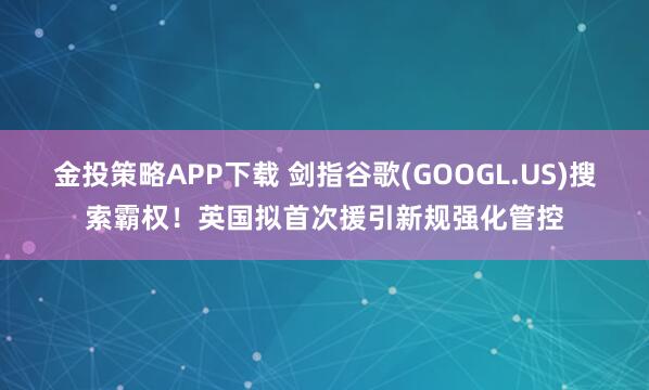 金投策略APP下载 剑指谷歌(GOOGL.US)搜索霸权！英国拟首次援引新规强化管控