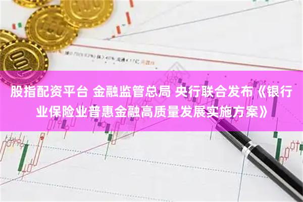 股指配资平台 金融监管总局 央行联合发布《银行业保险业普惠金融高质量发展实施方案》
