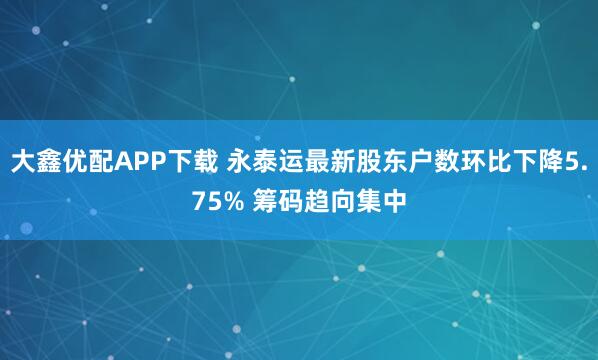 大鑫优配APP下载 永泰运最新股东户数环比下降5.75% 筹码趋向集中
