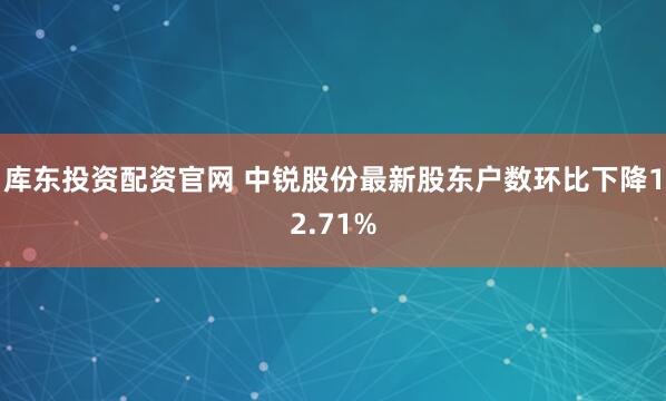 库东投资配资官网 中锐股份最新股东户数环比下降12.71%