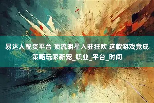 易达人配资平台 顶流明星入驻狂欢 这款游戏竟成策略玩家新宠_职业_平台_时间