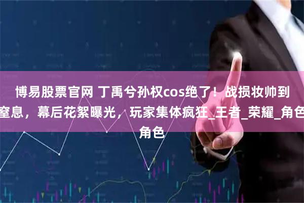 博易股票官网 丁禹兮孙权cos绝了!战损妆帅到窒息,幕后花絮曝光,玩家集体疯狂_王者_荣耀_角色