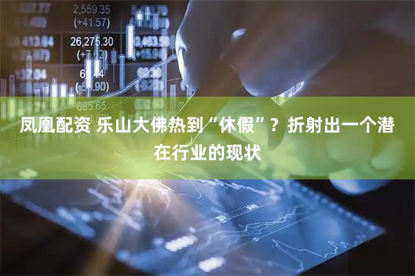 凤凰配资 乐山大佛热到“休假”?折射出一个潜在行业的现状