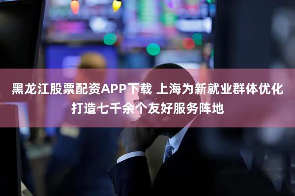 黑龙江股票配资APP下载 上海为新就业群体优化打造七千余个友好服务阵地