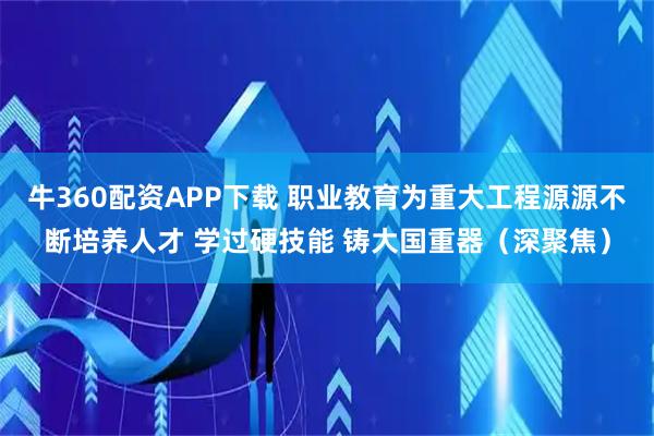 牛360配资APP下载 职业教育为重大工程源源不断培养人才 学过硬技能 铸大国重器(深聚焦)