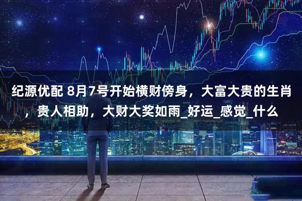 纪源优配 8月7号开始横财傍身,大富大贵的生肖,贵人相助,大财大奖如雨_好运_感觉_什么