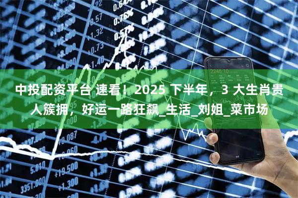 中投配资平台 速看!2025 下半年,3 大生肖贵人簇拥,好运一路狂飙_生活_刘姐_菜市场