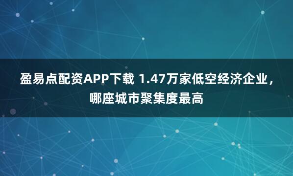 盈易点配资APP下载 1.47万家低空经济企业，哪座城市聚集度最高