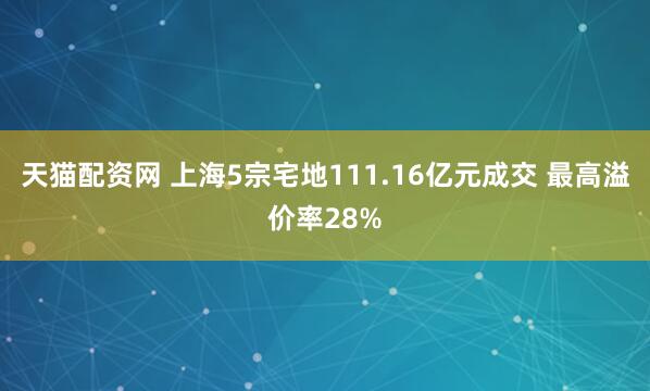 天猫配资网 上海5宗宅地111.16亿元成交 最高溢价率28%