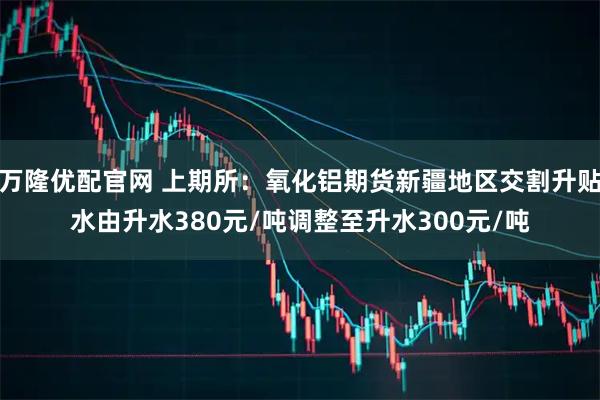 万隆优配官网 上期所：氧化铝期货新疆地区交割升贴水由升水380元/吨调整至升水300元/吨