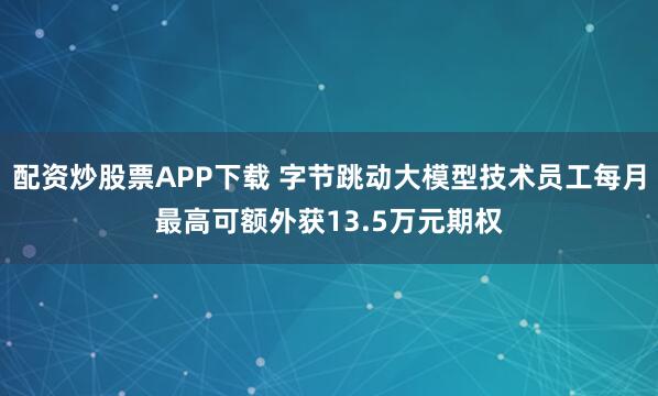 配资炒股票APP下载 字节跳动大模型技术员工每月最高可额外获13.5万元期权