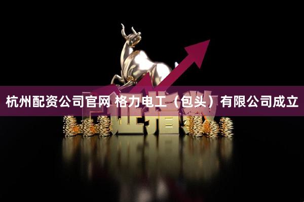 杭州配资公司官网 格力电工（包头）有限公司成立