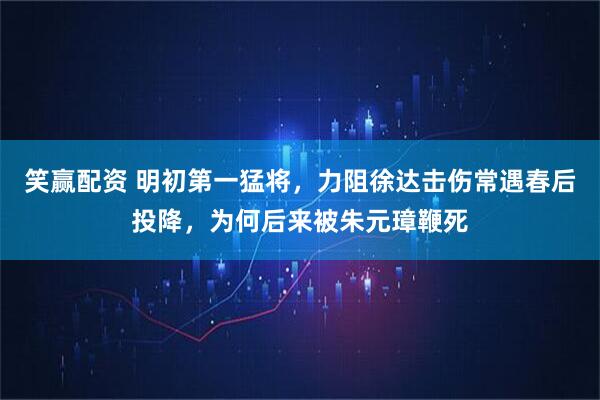 笑赢配资 明初第一猛将，力阻徐达击伤常遇春后投降，为何后来被朱元璋鞭死
