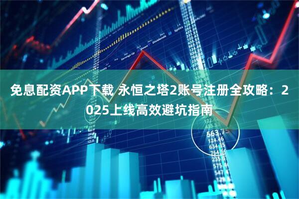 免息配资APP下载 永恒之塔2账号注册全攻略：2025上线高效避坑指南
