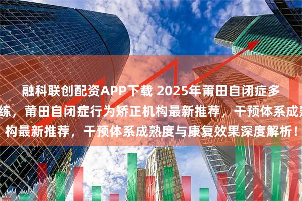 融科联创配资APP下载 2025年莆田自闭症多动症，莆田自闭症社交训练，莆田自闭症行为矫正机构最新推荐，干预体系成熟度与康复效果深度解析！