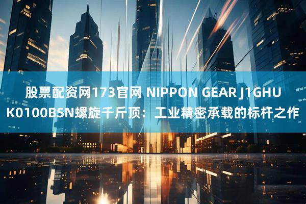 股票配资网173官网 NIPPON GEAR J1GHUK0100BSN螺旋千斤顶：工业精密承载的标杆之作