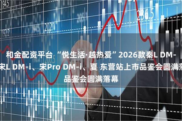 和金配资平台 “悦生活·越热爱”2026款秦L DM-i、宋L DM-i、宋Pro DM-i、夏 东营站上市品鉴会圆满落幕