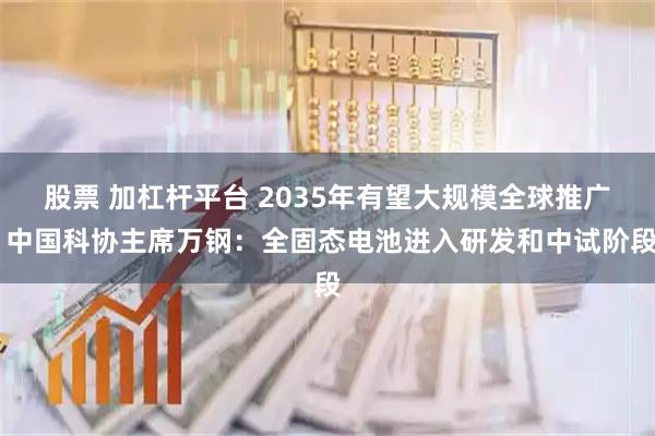 股票 加杠杆平台 2035年有望大规模全球推广 中国科协主席万钢：全固态电池进入研发和中试阶段