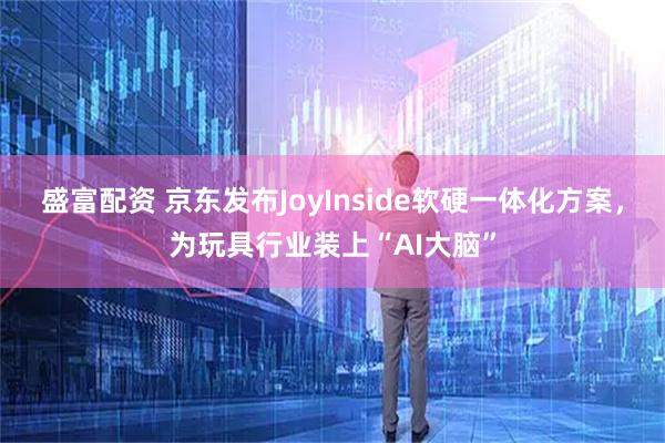 盛富配资 京东发布JoyInside软硬一体化方案，为玩具行业装上“AI大脑”