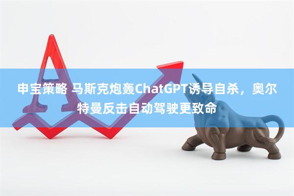 申宝策略 马斯克炮轰ChatGPT诱导自杀，奥尔特曼反击自动驾驶更致命