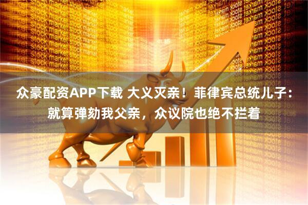 众豪配资APP下载 大义灭亲！菲律宾总统儿子：就算弹劾我父亲，众议院也绝不拦着