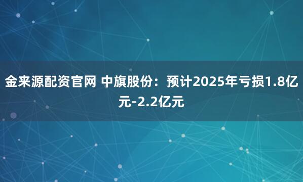 金来源配资官网 中旗股份：预计2025年亏损1.8亿元-2.2亿元