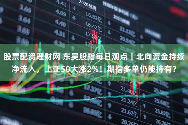 股票配资理财网 东吴股指每日观点｜北向资金持续净流入，上证50大涨2%！期指多单仍能持有？