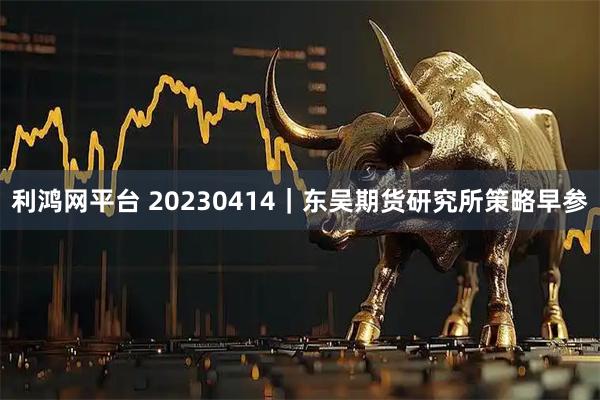 利鸿网平台 20230414｜东吴期货研究所策略早参