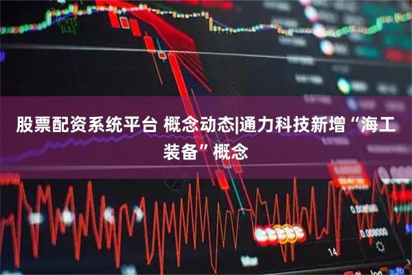 股票配资系统平台 概念动态|通力科技新增“海工装备”概念