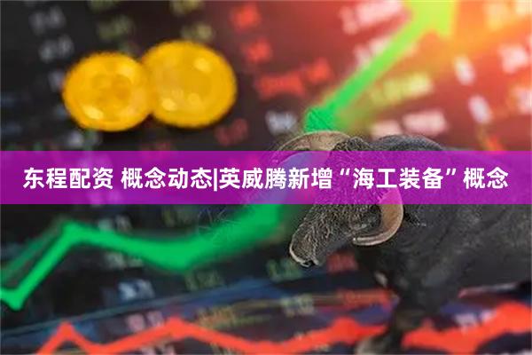 东程配资 概念动态|英威腾新增“海工装备”概念