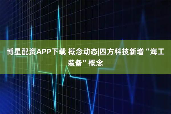 博星配资APP下载 概念动态|四方科技新增“海工装备”概念