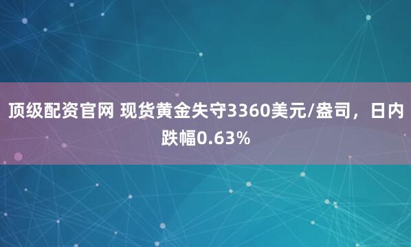 顶级配资官网 现货黄金失守3360美元/盎司，日内跌幅0.63%