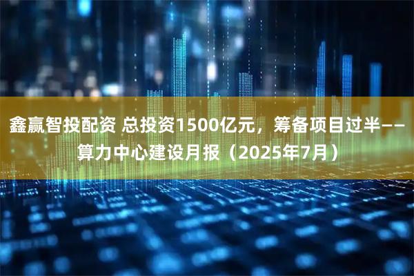 鑫赢智投配资 总投资1500亿元，筹备项目过半——算力中心建设月报（2025年7月）