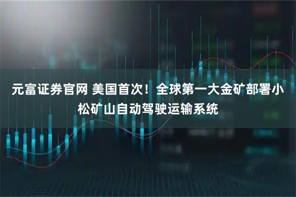 元富证券官网 美国首次！全球第一大金矿部署小松矿山自动驾驶运输系统