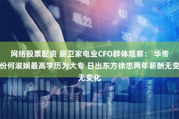 网络股票配资 厨卫家电业CFO群体观察： 华帝股份何淑娴最高学历为大专 日出东方徐忠两年薪酬无变化