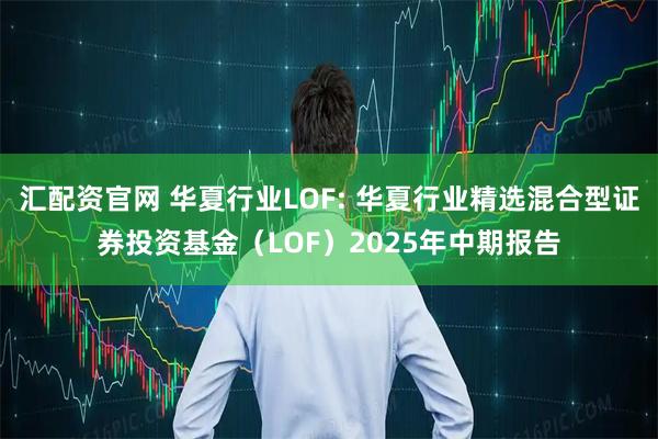 汇配资官网 华夏行业LOF: 华夏行业精选混合型证券投资基金（LOF）2025年中期报告