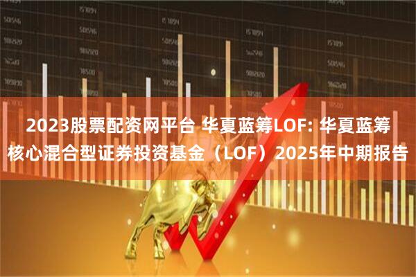 2023股票配资网平台 华夏蓝筹LOF: 华夏蓝筹核心混合型证券投资基金（LOF）2025年中期报告