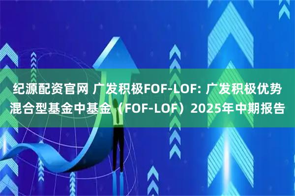 纪源配资官网 广发积极FOF-LOF: 广发积极优势混合型基金中基金（FOF-LOF）2025年中期报告