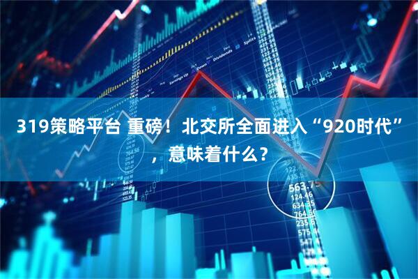 319策略平台 重磅！北交所全面进入“920时代”，意味着什么？