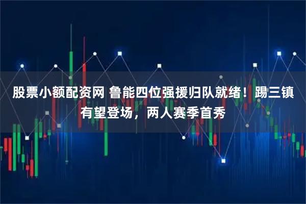 股票小额配资网 鲁能四位强援归队就绪！踢三镇有望登场，两人赛季首秀