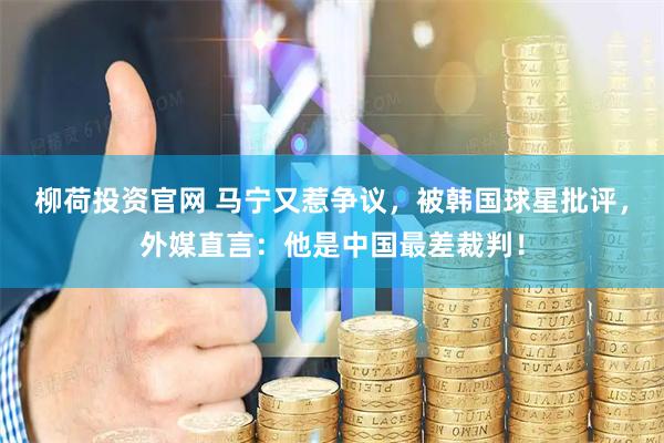 柳荷投资官网 马宁又惹争议，被韩国球星批评，外媒直言：他是中国最差裁判！
